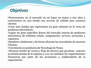 •Posicionarnos en el mercado en un lapso no mayor a tres años y
convertirnos en una tienda con servicio de calidad para nuestros
clientes
•Crear más tiendas que representen un gran volumen en la venta de
productos electrónicos.
•Lograr un peso específico dentro del mercado interno de productos
electrónicos de telefonía celular, computación, servicio, accesorios y
repuestos.
•Satisfacer cabalmente y de forma eficiente las necesidades de nuestros
Clientes.
•Crecimiento en productos de Tecnología de Punta.
•Alcanzar niveles de ventas y flujo de efectivo que permitan sostener
económicamente de la empresa y a su vez satisfacer los requerimientos
financieros por parte de los accionistas y colaboradores de la
organización.
Objetivos
 