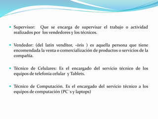  Supervisor: Que se encarga de supervisar el trabajo o actividad
realizados por los vendedores y los técnicos.
 Vendedor: (del latín vendĭtor, -ōris ) es aquella persona que tiene
encomendada la venta o comercialización de productos o servicios de la
compañía.
 Técnico de Celulares: Es el encargado del servicio técnico de los
equipos de telefonía celular y Tablets.
 Técnico de Computación. Es el encargado del servicio técnico a los
equipos de computación (PC´s y laptops)
 