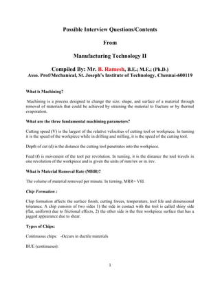 1
Possible Interview Questions/Contents
From
Manufacturing Technology II
Compiled By: Mr. B. Ramesh, B.E.; M.E.; (Ph.D.)
Asso. Prof/Mechanical, St. Joseph’s Institute of Technology, Chennai-600119
What is Machining?
Machining is a process designed to change the size, shape, and surface of a material through
removal of materials that could be achieved by straining the material to fracture or by thermal
evaporation.
What are the three fundamental machining parameters?
Cutting speed (V) is the largest of the relative velocities of cutting tool or workpiece. In turning
it is the speed of the workpiece while in drilling and milling, it is the speed of the cutting tool.
Depth of cut (d) is the distance the cutting tool penetrates into the workpiece.
Feed (f) is movement of the tool per revolution. In turning, it is the distance the tool travels in
one revolution of the workpiece and is given the units of mm/rev or in./rev.
What is Material Removal Rate (MRR)?
The volume of material removed per minute. In turning, MRR= Vfd.
Chip Formation :
Chip formation affects the surface finish, cutting forces, temperature, tool life and dimensional
tolerance. A chip consists of two sides 1) the side in contact with the tool is called shiny side
(flat, uniform) due to frictional effects, 2) the other side is the free workpiece surface that has a
jagged appearance due to shear.
Types of Chips:
Continuous chips: -Occurs in ductile materials
BUE (continuous):
 