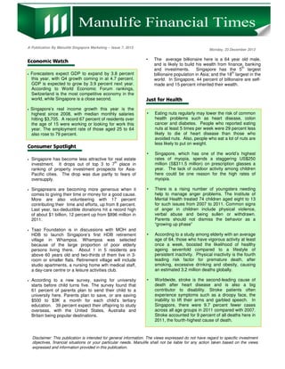 A Publication By Manulife Singapore Marketing – Issue 7, 2013

Monday, 23 December 2013

•

•

•

•

•

•

•

Eating nuts regularly may lower the risk of common
health problems such as heart disease, colon
cancer and diabetes. People who reported eating
nuts at least 5 times per week were 29 percent less
likely to die of heart disease than those who
avoided nuts. Also, people who eat a lot of nuts are
less likely to put on weight.

•

•

The average billionaire here is a 64 year old male,
and is likely to build his wealth from finance, banking
th
and investments.
Singapore has the 5 largest
th
billionaire population in Asia; and the 18 largest in the
world. In Singapore, 44 percent of billionaire are selfmade and 15 percent inherited their wealth.

Singapore, which has one of the world’s highest
rates of myopia, spends a staggering US$250
million (S$311.5 million) on prescription glasses a
year. The lack of outdoor activity among children
here could be one reason for the high rates of
myopia.

•

There is a rising number of youngsters needing
help to manage anger problems. The Institute of
Mental Health treated 74 children aged eight to 13
for such issues from 2007 to 2011. Common signs
of anger in children include physical violence,
verbal abuse and being sullen or withdrawn.
Parents should not dismiss the behavior as a
“growing up phase”

•

According to a study among elderly with an average
age of 64, those who have vigorous activity at least
once a week, boosted the likelihood of healthy
ageing sevenfold compared to a lifestyle of
persistent inactivity. Physical inactivity is the fourth
leading risk factor for premature death, after
smoking, excessive drinking and obesity, causing
an estimated 3.2 million deaths globally.

•

Worldwide, stroke is the second-leading cause of
death after heart disease and is also a big
contributor to disability. Stroke patients often
experience symptoms such as a droopy face, the
inability to lift their arms and garbled speech. In
Singapore, there were 9.7 percent fewer cases
across all age groups in 2011 compared with 2007.
Stroke accounted for 9 percent of all deaths here in
2011, the fourth-highest cause of death.

Forecasters expect GDP to expand by 3.8 percent
this year, with Q4 growth coming in at 4.7 percent.
GDP is expected to grow by 3.9 percent next year.
According to World Economic Forum rankings,
Switzerland is the most competitive economy in the
world, while Singapore is a close second.
Singapore’s real income growth this year is the
highest since 2008, with median monthly salaries
hitting $3,705. A record 67 percent of residents over
the age of 15 were working or looking for work this
year. The employment rate of those aged 25 to 64
also rose to 79 percent.

Singapore has become less attractive for real estate
th
investment. It drops out of top 3 to 7 place in
ranking of property investment prospects for AsiaPacific cities. The drop was due partly to fears of
oversupply.
Singapreans are becoming more generous when it
comes to giving their time or money for a good cause.
More are also volunteering with 17 percent
contributing their time and efforts, up from 8 percent.
Last year, tax-deductible donations hit a record high
of about $1 billion, 12 percent up from $896 million in
2011.
Tsao Foundation is in discussions with MOH and
HDB to launch Singapore’s first HDB retirement
village in Whampoa. Whampoa was selected
because of the large proportion of poor elderly
persons living there. About 1 in 5 residents are
above 60 years old and two-thirds of them live in 3room or smaller flats. Retirement village will include
studio apartments, a nursing home wth medical staff,
a day-care centre or a leisure activities club.
According to a new survey, saving for university
starts before child turns five. The survey found that
61 percent of parents plan to send their child to a
university here. Parents plan to save, or are saving
$500 to $3K a month for each child’s tertiary
education. 39 percent expect their offspring to study
overseas, with the United States, Australia and
Britain being popular destinations.

Disclaimer: This publication is intended for general information. The views expressed do not have regard to specific investment
objectives, financial situations or your particular needs. Manulife shall not be liable for any action taken based on the views
expressed and information provided in this publication.

1

 