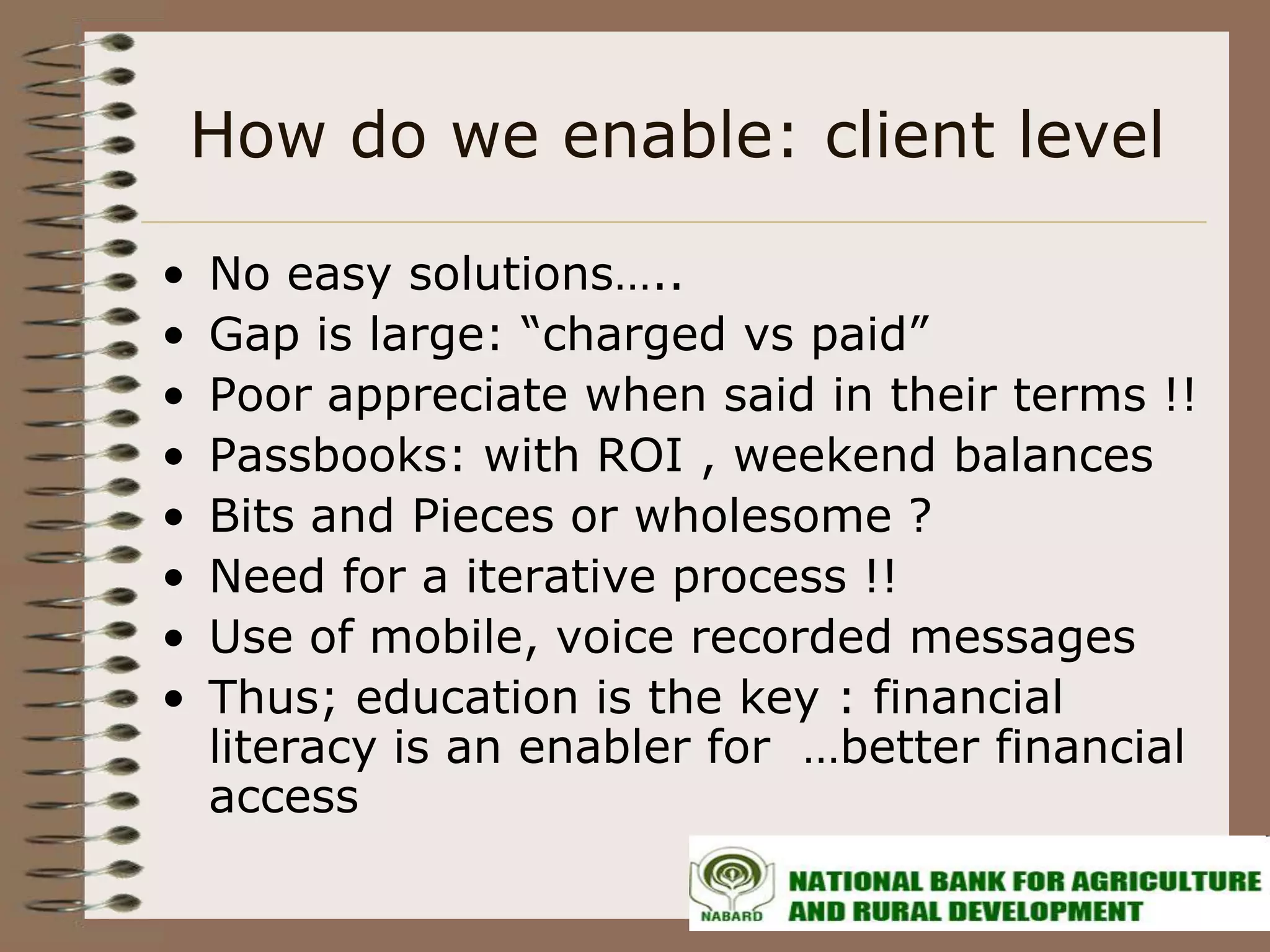 How do we enable: client level

•   No easy solutions…..
•   Gap is large: “charged vs paid”
•   Poor appreciate when said in their terms !!
•   Passbooks: with ROI , weekend balances
•   Bits and Pieces or wholesome ?
•   Need for a iterative process !!
•   Use of mobile, voice recorded messages
•   Thus; education is the key : financial
    literacy is an enabler for …better financial
    access
 