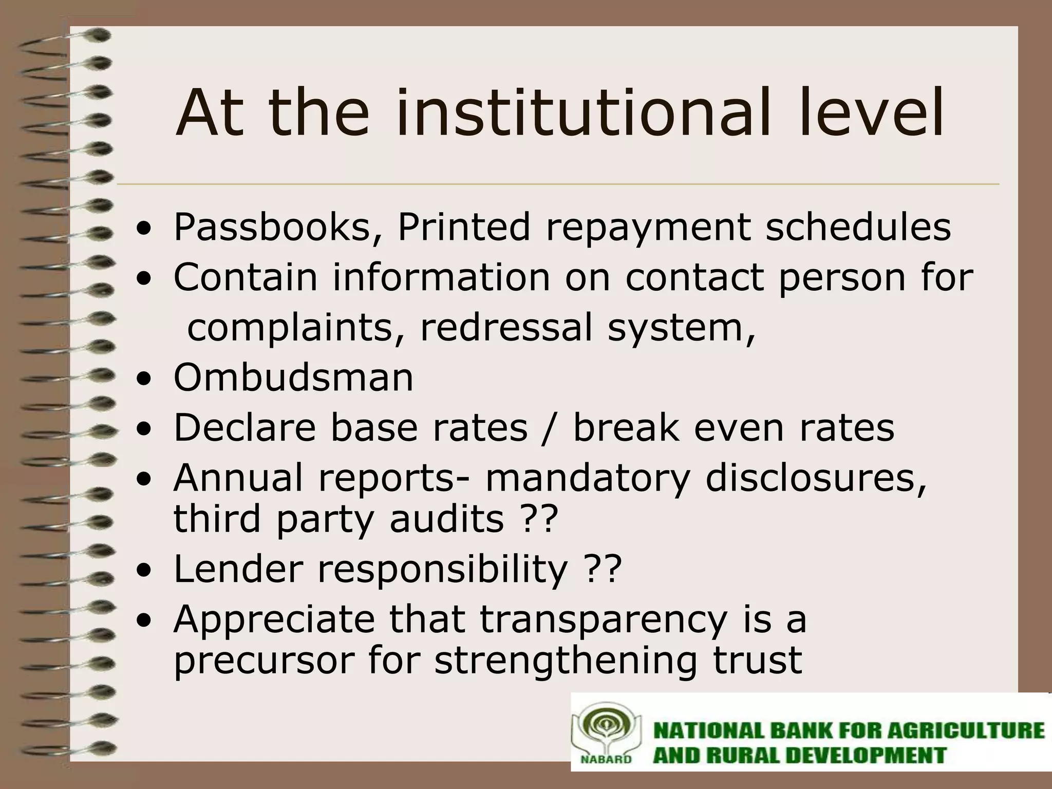 At the institutional level
• Passbooks, Printed repayment schedules
• Contain information on contact person for
   complaints, redressal system,
• Ombudsman
• Declare base rates / break even rates
• Annual reports- mandatory disclosures,
  third party audits ??
• Lender responsibility ??
• Appreciate that transparency is a
  precursor for strengthening trust
 