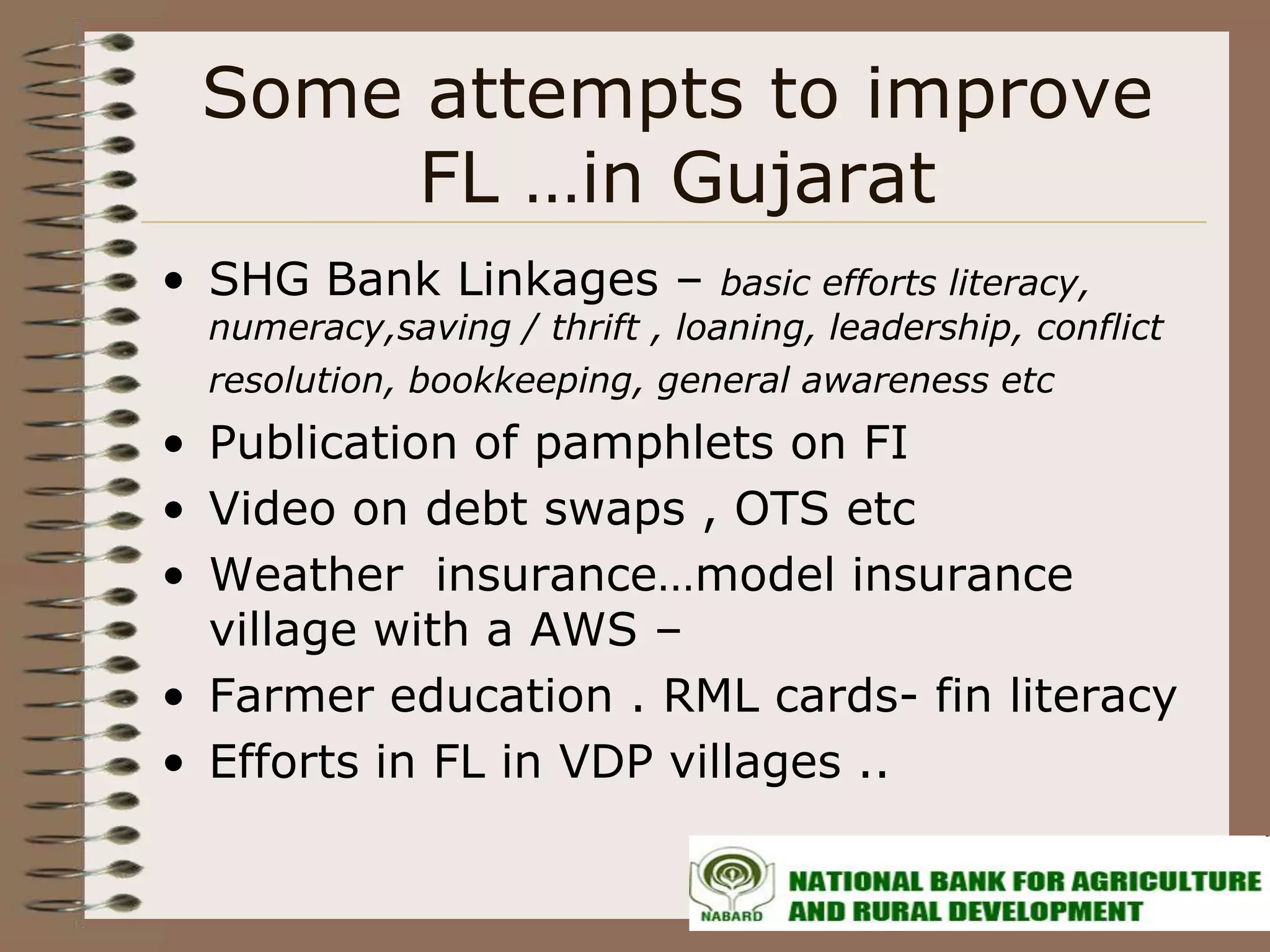Some attempts to improve
      FL …in Gujarat
• SHG Bank Linkages –           basic efforts literacy,
  numeracy,saving / thrift , loaning, leadership, conflict
  resolution, bookkeeping, general awareness etc
• Publication of pamphlets on FI
• Video on debt swaps , OTS etc
• Weather insurance…model insurance
  village with a AWS –
• Farmer education . RML cards- fin literacy
• Efforts in FL in VDP villages ..
 