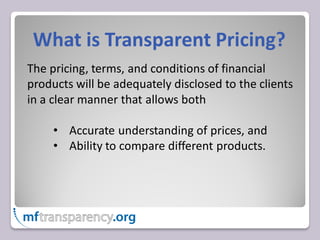 What is Transparent Pricing?
The pricing, terms, and conditions of financial
products will be adequately disclosed to the clients
in a clear manner that allows both

     • Accurate understanding of prices, and
     • Ability to compare different products.
 
