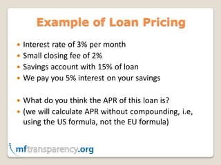 Example of Loan Pricing
 Interest rate of 3% per month
 Small closing fee of 2%
 Savings account with 15% of loan
 We pay you 5% interest on your savings


 What do you think the APR of this loan is?
 (we will calculate APR without compounding, i.e,
  using the US formula, not the EU formula)
 