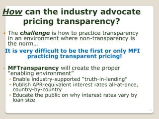 How can the industry advocate
   pricing transparency?
    The challenge is how to practice transparency
     in an environment where non-transparency is
     the norm…
    It is very difficult to be the first or only MFI
            practicing transparent pricing!

•    MFTransparency will create the proper
     “enabling environment”
     • Enable industry-supported “truth-in-lending”
     • Publish APR-equivalent interest rates all-at-once,
       country-by-country
     • Educate the public on why interest rates vary by
       loan size
                                                            87
 