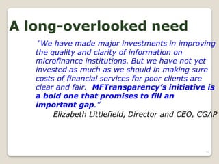 A long-overlooked need
    “We have made major investments in improving
   the quality and clarity of information on
   microfinance institutions. But we have not yet
   invested as much as we should in making sure
   costs of financial services for poor clients are
   clear and fair. MFTransparency’s initiative is
   a bold one that promises to fill an
   important gap.”
        Elizabeth Littlefield, Director and CEO, CGAP



                                                 90
 
