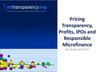 Promoting Transparent Pricing in the Microfinance Industry




                                                                  Pricing
                                                              Transparency,
                                                             Profits, IPOs and
                                                               Responsible
                                                               Microfinance
                                                                San Deigo| April 2011
 