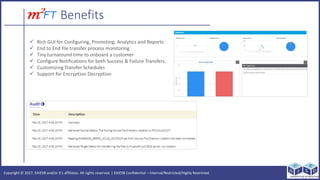 Copyright ? 2017, EAIESB and/or its affiliates. All rights reserved. | EAIESB Confidential C Internal/Restricted/Highly Restricted
Benefits
? Rich GUI for Configuring, Promoting, Analytics and Reports
? End to End file transfer process monitoring
? Tiny turnaround time to onboard a customer
? Configure Notifications for both Success & Failure Transfers.
? Customizing Transfer Schedules
? Support for Encryption Decryption
 