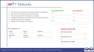 Copyright ? 2017, EAIESB and/or its affiliates. All rights reserved. | EAIESB Confidential C Internal/Restricted/Highly Restricted
Features
? Rich GUI for Configuring, Promoting, Analytics and Reports
? End to End file transfer process monitoring
? Tiny turnaround time to onboard a customer
? Configure Notifications for both Success & Failure Transfers.
? Customizing Transfer Schedules
? Support for Encryption Decryption
 