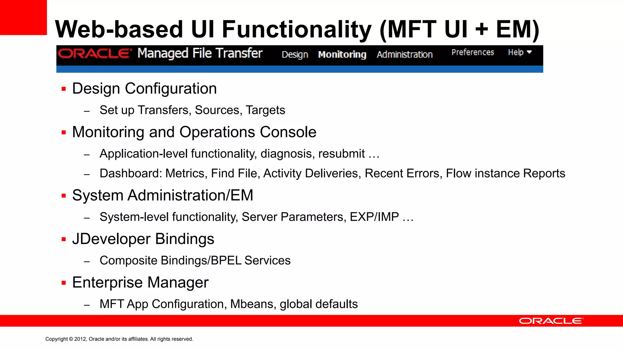 Web-based UI Functionality (MFT UI + EM)
 Design Configuration
– Set up Transfers, Sources, Targets

 Monitoring and Operations Console
– Application-level functionality, diagnosis, resubmit …
– Dashboard: Metrics, Find File, Activity Deliveries, Recent Errors, Flow instance Reports

 System Administration/EM
– System-level functionality, Server Parameters, EXP/IMP …

 JDeveloper Bindings
– Composite Bindings/BPEL Services

 Enterprise Manager
– MFT App Configuration, Mbeans, global defaults

Copyright © 2012, Oracle and/or its affiliates. All rights reserved.

 