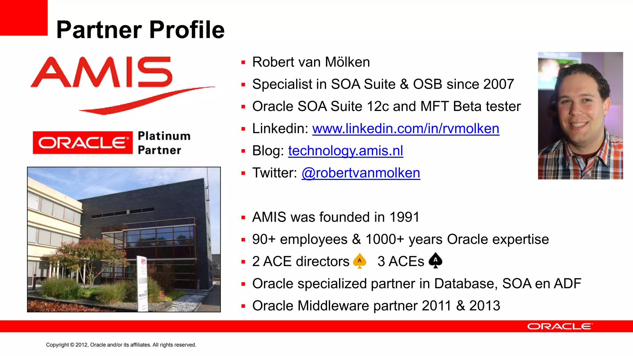 Partner Profile
 Robert van Mölken
 Specialist in SOA Suite & OSB since 2007
 Oracle SOA Suite 12c and MFT Beta tester
 Linkedin: www.linkedin.com/in/rvmolken
 Blog: technology.amis.nl
 Twitter: @robertvanmolken

 AMIS was founded in 1991
 90+ employees & 1000+ years Oracle expertise

 2 ACE directors

3 ACEs

 Oracle specialized partner in Database, SOA en ADF
 Oracle Middleware partner 2011 & 2013
Copyright © 2012, Oracle and/or its affiliates. All rights reserved.

 
