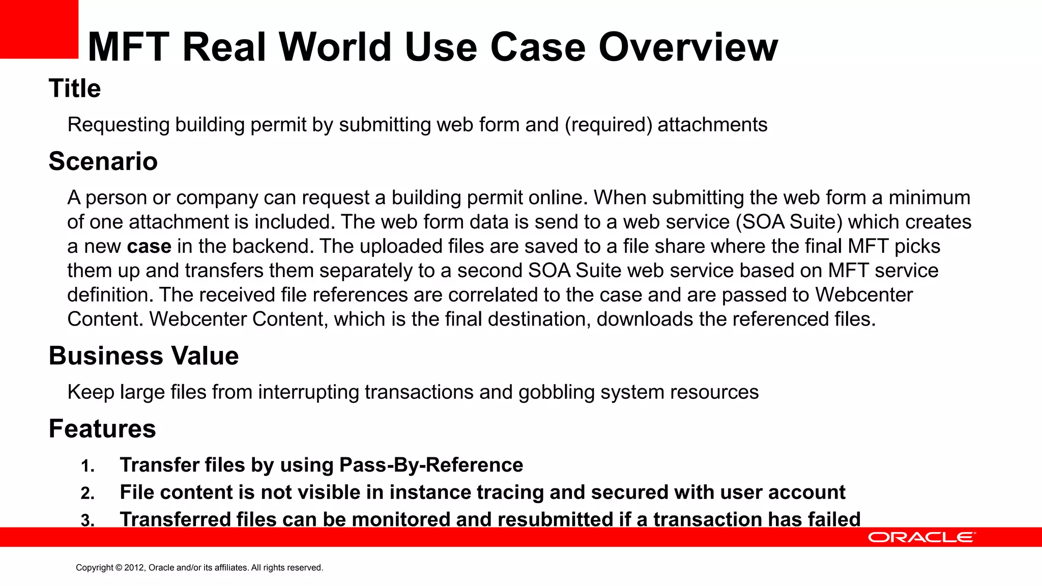 MFT Real World Use Case Overview
Title
Requesting building permit by submitting web form and (required) attachments

Scenario
A person or company can request a building permit online. When submitting the web form a minimum
of one attachment is included. The web form data is send to a web service (SOA Suite) which creates
a new case in the backend. The uploaded files are saved to a file share where the final MFT picks
them up and transfers them separately to a second SOA Suite web service based on MFT service
definition. The received file references are correlated to the case and are passed to Webcenter
Content. Webcenter Content, which is the final destination, downloads the referenced files.

Business Value
Keep large files from interrupting transactions and gobbling system resources

Features
1.
2.
3.

Transfer files by using Pass-By-Reference
File content is not visible in instance tracing and secured with user account
Transferred files can be monitored and resubmitted if a transaction has failed

Copyright © 2012, Oracle and/or its affiliates. All rights reserved.

 