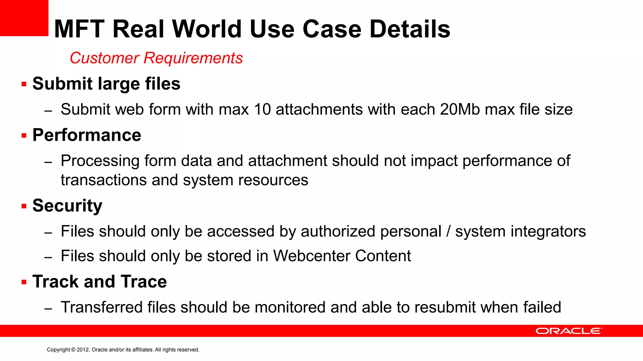 MFT Real World Use Case Details
Customer Requirements
 Submit large files
– Submit web form with max 10 attachments with each 20Mb max file size

 Performance
– Processing form data and attachment should not impact performance of

transactions and system resources
 Security
– Files should only be accessed by authorized personal / system integrators

– Files should only be stored in Webcenter Content

 Track and Trace
– Transferred files should be monitored and able to resubmit when failed
Copyright © 2012, Oracle and/or its affiliates. All rights reserved.

 