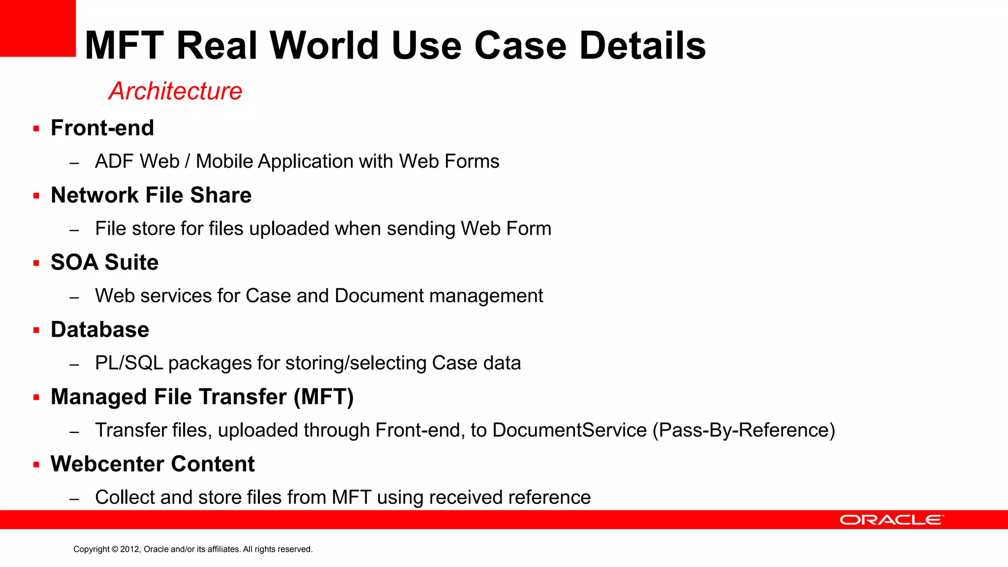 MFT Real World Use Case Details
Architecture
 Front-end
– ADF Web / Mobile Application with Web Forms

 Network File Share
– File store for files uploaded when sending Web Form

 SOA Suite
– Web services for Case and Document management

 Database
– PL/SQL packages for storing/selecting Case data

 Managed File Transfer (MFT)
– Transfer files, uploaded through Front-end, to DocumentService (Pass-By-Reference)

 Webcenter Content
– Collect and store files from MFT using received reference
Copyright © 2012, Oracle and/or its affiliates. All rights reserved.

 