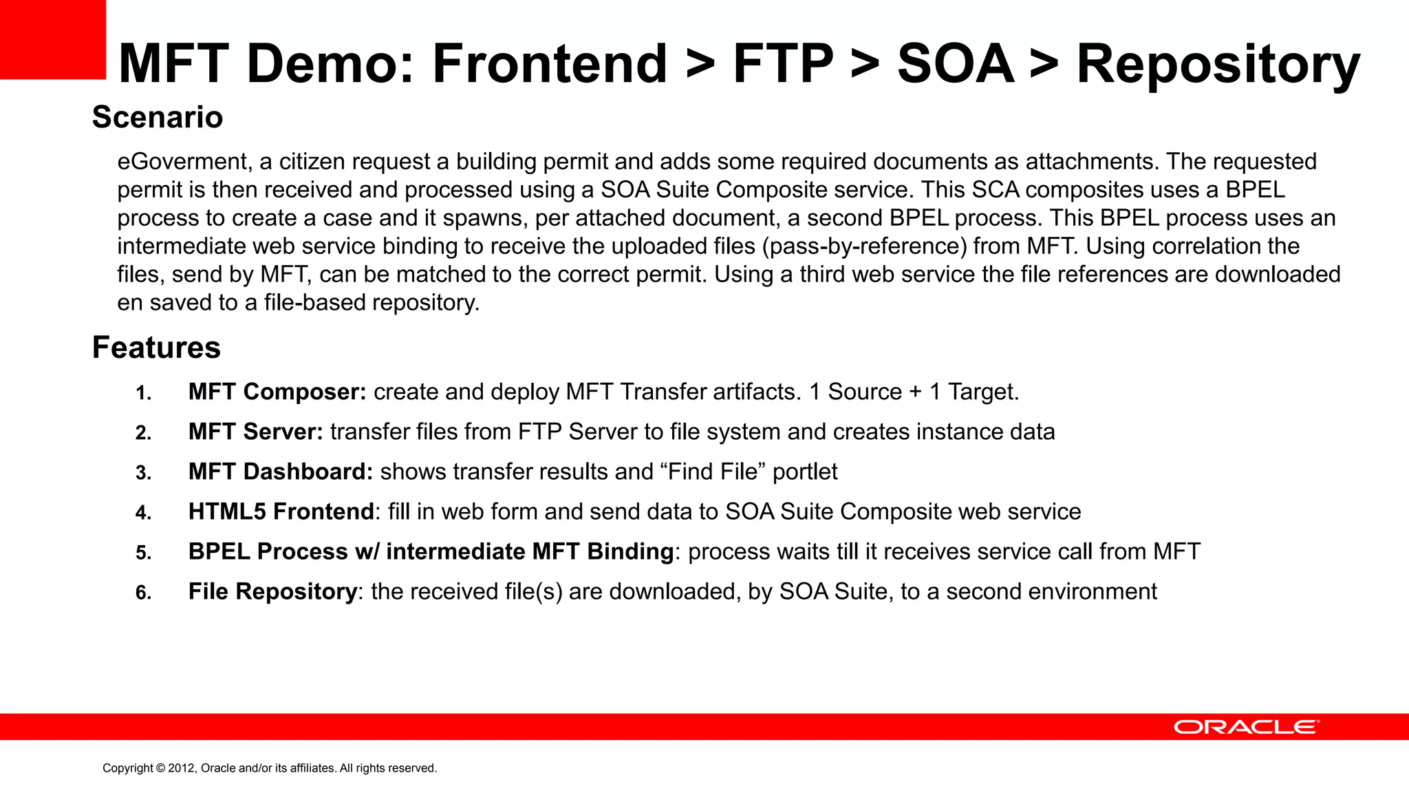 MFT Demo: Frontend > FTP > SOA > Repository
Scenario
eGoverment, a citizen request a building permit and adds some required documents as attachments. The requested
permit is then received and processed using a SOA Suite Composite service. This SCA composites uses a BPEL
process to create a case and it spawns, per attached document, a second BPEL process. This BPEL process uses an
intermediate web service binding to receive the uploaded files (pass-by-reference) from MFT. Using correlation the
files, send by MFT, can be matched to the correct permit. Using a third web service the file references are downloaded
en saved to a file-based repository.

Features
1.

MFT Composer: create and deploy MFT Transfer artifacts. 1 Source + 1 Target.

2.

MFT Server: transfer files from FTP Server to file system and creates instance data

3.

MFT Dashboard: shows transfer results and “Find File” portlet

4.

HTML5 Frontend: fill in web form and send data to SOA Suite Composite web service

5.

BPEL Process w/ intermediate MFT Binding: process waits till it receives service call from MFT

6.

File Repository: the received file(s) are downloaded, by SOA Suite, to a second environment

Copyright © 2012, Oracle and/or its affiliates. All rights reserved.

 