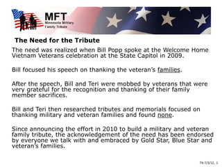 The Need for the Tribute
The need was realized when Bill Popp spoke at the Welcome Home
Vietnam Veterans celebration at the State Capitol in 2009.

Bill focused his speech on thanking the veteran’s families.

After the speech, Bill and Teri were mobbed by veterans that were
very grateful for the recognition and thanking of their family
member sacrifices.

Bill and Teri then researched tributes and memorials focused on
thanking military and veteran families and found none.

Since announcing the effort in 2010 to build a military and veteran
family tribute, the acknowledgement of the need has been endorsed
by everyone we talk with and embraced by Gold Star, Blue Star and
veteran’s families.

                                                              TN 7/3/12, 1
 