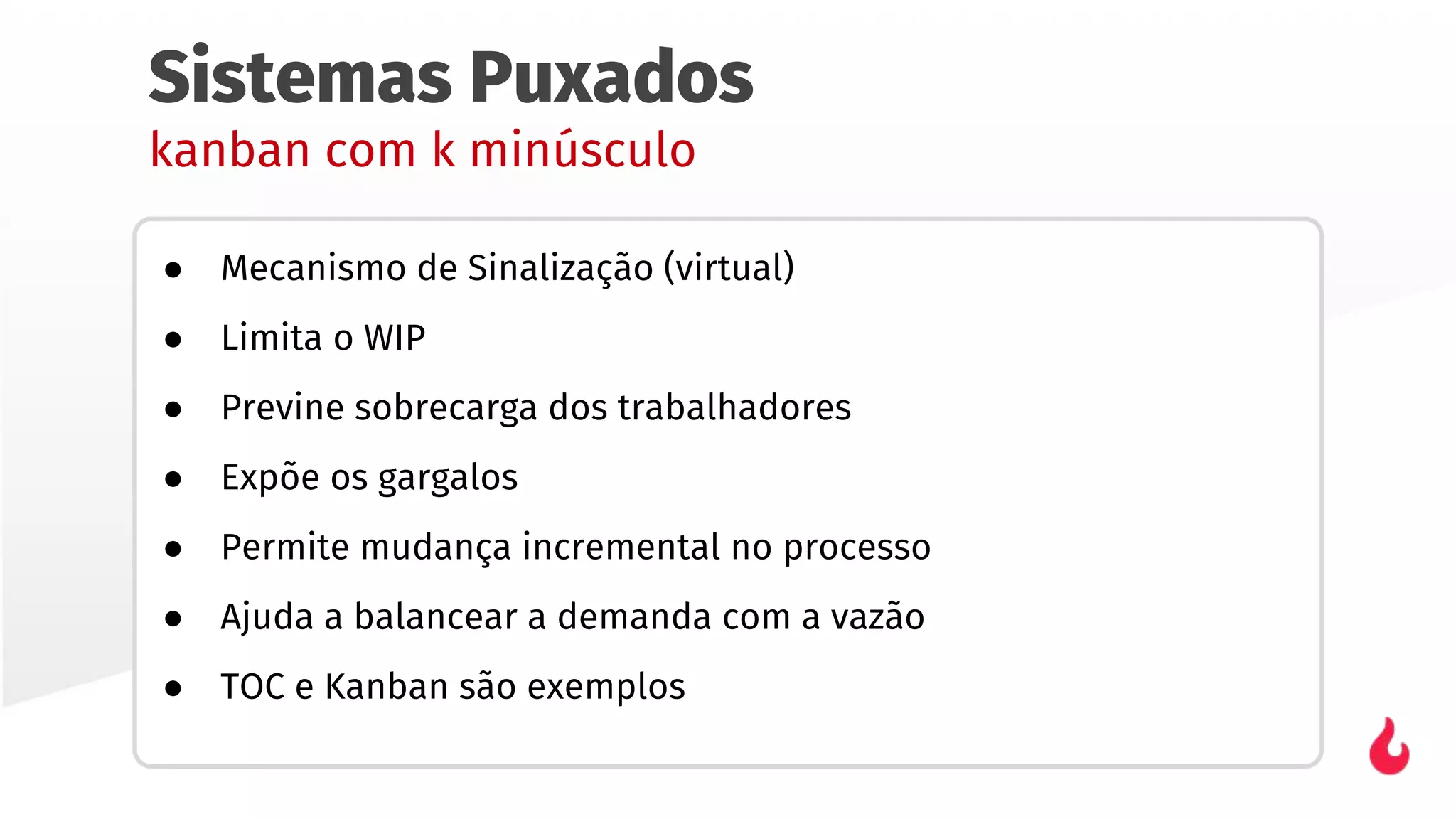 Sistemas Puxados
kanban com k minúsculo
● Mecanismo de Sinalização (virtual)
● Limita o WIP
● Previne sobrecarga dos trabalhadores
● Expõe os gargalos
● Permite mudança incremental no processo
● Ajuda a balancear a demanda com a vazão
● TOC e Kanban são exemplos
 