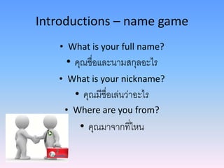 Introductions – name game
• What is your full name?
• คุณชื่อและนามสกุลอะไร
• What is your nickname?
• คุณมีชื่อเล่นว่าอะไร
• Where are you from?
• คุณมาจากที่ไหน
 