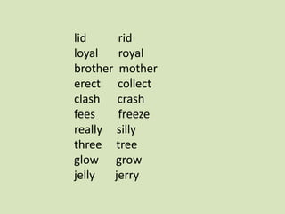 lid rid
loyal royal
brother mother
erect collect
clash crash
fees freeze
really silly
three tree
glow grow
jelly jerry
 