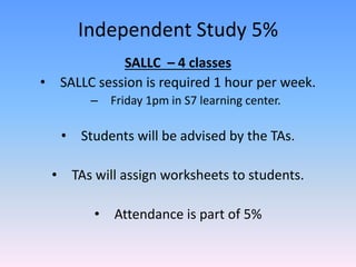 Independent Study 5%
SALLC – 4 classes
• SALLC session is required 1 hour per week.
– Friday 1pm in S7 learning center.
• Students will be advised by the TAs.
• TAs will assign worksheets to students.
• Attendance is part of 5%
 
