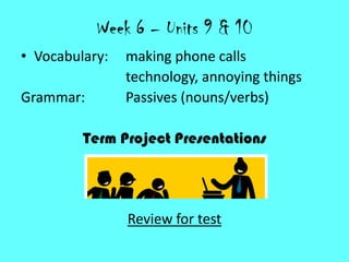 Week 6 – Units 9 & 10
• Vocabulary: making phone calls
technology, annoying things
Grammar: Passives (nouns/verbs)
Term Project Presentations
Review for test
 