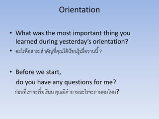 Orientation
• What was the most important thing you
learned during yesterday’s orientation?
• อะไรคือสาระสาคัญที่คุณได้เรียนรู้เมื่อวานนี้?
• Before we start,
do you have any questions for me?
ก่อนที่เราจะเริ่มเรียน คุณมีคาถามอะไรจะถามผมไหม?
 