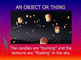 AN OBJECT OR THING
The candles are “burning” and the
lanterns are “floating” in the sky.
 