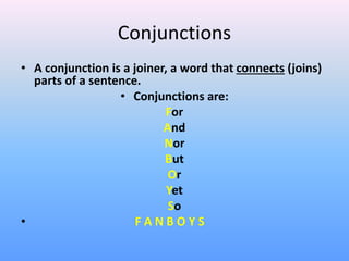 Conjunctions
• A conjunction is a joiner, a word that connects (joins)
parts of a sentence.
• Conjunctions are:
For
And
Nor
But
Or
Yet
So
• F A N B O Y S
 