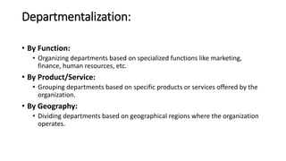 Departmentalization:
• By Function:
• Organizing departments based on specialized functions like marketing,
finance, human resources, etc.
• By Product/Service:
• Grouping departments based on specific products or services offered by the
organization.
• By Geography:
• Dividing departments based on geographical regions where the organization
operates.
 