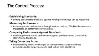 The Control Process:
• Establishing Standards:
• Setting benchmarks or criteria against which performance can be measured.
• Measuring Performance:
• Assessing actual performance through various metrics, KPIs (Key Performance
Indicators), or performance evaluations.
• Comparing Performance Against Standards:
• Analyzing the measured performance against predetermined standards to
identify any deviations.
• Taking Corrective Action:
• Implementing necessary changes or corrective measures to address
deviations and bring performance back in line with objectives.
 