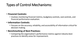 Types of Control Mechanisms:
• Financial Controls:
• Involves monitoring financial metrics, budgetary controls, cost controls, and
financial performance evaluation.
• Information Controls:
• Focuses on the accuracy, reliability, and accessibility of information critical for
decision-making.
• Benchmarking of Best Practices:
• Comparing the organization's performance metrics against industry best
practices to identify areas for improvement.
 