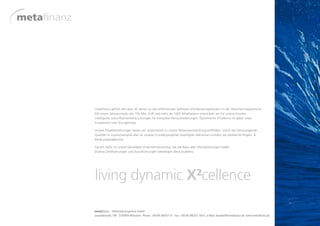 metafinanz gehört seit über 20 Jahren zu den erfahrensten Software-und Beratungshäusern in der Versicherungsbranche.
Mit einem Jahresumsatz von 150 Mio. EUR und mehr als 1000 Mitarbeitern entwickeln wir für unsere Kunden
intelligente zukunftsorientierte Lösungen für komplexe Herausforderungen. Dynamische X²cellence ist dabei unser
Fundament und Grundprinzip.

Unsere Projekterfahrungen lassen wir systematisch in unsere Wissensentwicklung einfließen. Durch die herausragende
Qualität im Zusammenspiel aller an unseren Kundenprojekten beteiligten Menschen erzielen wir exzellente Projekt- &
Beratungsergebnisse.

Garant dafür ist unsere besondere Unternehmenskultur, die die Basis aller Höchstleistungen bildet.
Diverse Zertifizierungen und Auszeichnungen bestätigen diese Exzellenz.




living dynamic X²cellence
 