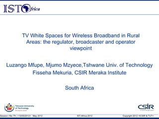 Session <No 7f>, <10/05/2012> May 2012 IST-Africa 2012 Copyright 2012 <ICSIR & TUT>
TV White Spaces for Wireless Broadband in Rural
Areas: the regulator, broadcaster and operator
viewpoint
Luzango Mfupe, Mjumo Mzyece,Tshwane Univ. of Technology
Fisseha Mekuria, CSIR Meraka Institute
South Africa
 