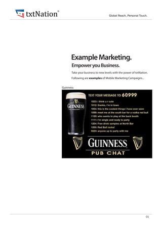 txtNation
        ®
                                                Global Reach, Personal Touch.




                  Example Marketing.
                  Empower you Business.
                  Take your business to new levels with the power of txtNation.
                  Following are examples of Mobile Marketing Campaigns...


            Guinness




                                                                             01
 