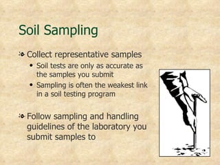 Soil Sampling
l Collect representative samples
  q   Soil tests are only as accurate as
      the samples you submit
  q   Sampling is often the weakest link
      in a soil testing program


l Follow sampling and handling
  guidelines of the laboratory you
  submit samples to
 