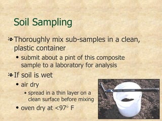Soil Sampling
l Thoroughly mix sub-samples in a clean,
  plastic container
  q   submit about a pint of this composite
      sample to a laboratory for analysis
l If soil is wet
  q   air dry
       • spread in a thin layer on a
         clean surface before mixing
  q   oven dry at <97° F
 