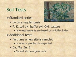 Soil Tests
l Standard series
  q   do on a regular basis
  q   P, K, soil pH, buffer pH, OM, texture
       • lime requirements are based on a Buffer Index
l Additional tests
  q   first time a new site is sampled
       • or when a problem is suspected
  q   Ca, Mg, Zn, B
       • Cu and Mn on organic soils
 