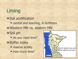Liming
l Soil acidification
  q   rainfall and leaching, N fertilizers
l Western MN vs. eastern MN
l Soil pH
  q   do you need lime?
l Buffer index
  q   reserve acidity
  q   how much lime?
 