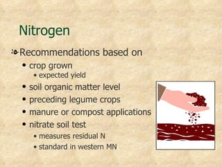 Nitrogen
l Recommendations based on
  q   crop grown
       • expected yield
  q   soil organic matter level
  q   preceding legume crops
  q   manure or compost applications
  q   nitrate soil test
       • measures residual N
       • standard in western MN
 