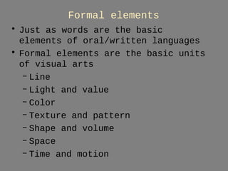 Formal elements 
• Just as words are the basic 
elements of oral/written languages 
• Formal elements are the basic units 
of visual arts 
– Line 
– Light and value 
– Color 
– Texture and pattern 
– Shape and volume 
– Space 
– Time and motion 
 