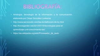 • Antología; tecnología de la información y la comunicación,
elaborada por César González Ledesma.
• http://www.serviciostic.com/las-tic/definicion-de-tic.html
• http://knowgarden.net/2013/07/16/tecnologias-para-el-
aprendizaje-y-el-conocimiento-tac/
• https://es.wikipedia.org/wiki/Procesador_de_texto
 