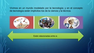 Vivimos en un mundo modelado por la tecnología; y en el concepto
de tecnología están implícitos los de la ciencia y la técnica.
Están relacionadas entre si.
 