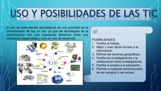 El uso de instrumentos tecnológicos es una prioridad en la
comunicación de hoy en día, ya que las tecnologías de la
comunicación son una importante diferencia entre una
civilización desarrollada y otra en vías de desarrollo.
USO Y POSIBILIDADES DE LAS TIC
POSIBILIDADES:
1. Facilita el trabajo.
2. Mejor y mas rápido acceso a la
información.
3. Elimina las barreras geográficas.
4. Facilita las investigaciones y la
colaboración entre investigadores.
5. Facilita el acceso a la educación.
6. Permite a cualquier persona pasar
de ser receptor a ser emisor.
 