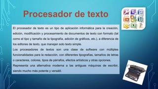 El procesador de texto es un tipo de aplicación informática para la creación,
edición, modificación y procesamiento de documentos de texto con formato (tal
como el tipo y tamaño de la tipografía, adición de gráficos, etc.), a diferencia de
los editores de texto, que manejan solo texto simple.
Los procesadores de textos son una clase de software con múltiples
funcionalidades para la redacción, con diferentes tipografías, tamaños de letras
o caracteres, colores, tipos de párrafos, efectos artísticos y otras opciones.
Representa una alternativa moderna a las antiguas máquinas de escribir,
siendo mucho más potente y versátil.
 