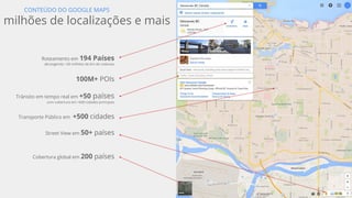 Confidential and proprietary
10th
anniversary!!
Google Maps lança
versão desktop
Google Maps para mobile
nos Estados Unidos
Google Map Maker é lançado,
habilitando a qualquer pessoa a
colaborar com Google Maps
Google Earth é lançado e permite uma nova
experiência aos usuários em navegar
virtualmente pelo mundo
Google Maps Mobile app
para iOS
Google adquire Waze para ajudar você a
ser mais esperto que o trânsito
Google adquire
Skybox
Navegação Turn-by-
Turn no mobile
Google adquire Zagat
para ajudar usuários a
encontrar melhores
lugares
Lançamento do Trekker -
nova maneira de coletar
imagens do Street View
 