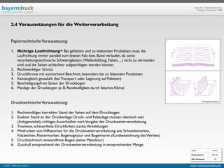 Geprüfte/-r Medienfachwirt/-in
                                                                                                              Freitag, 13. November 2009




        2.4 Voraussetzungen für die Weiterverarbeitung


        Papiertechnische Voraussetzung:                                                              *



        1. Richtige Laufrichtung*: Bei gefalzten und zu klebenden Produkten muss die
           Laufrichtung immer parallel zum letzten Falz bzw. Bund verlaufen, da sonst
           verarbeitungstechnische Schwierigkeiten (Wellenbildung, Falten, ...) nicht zu vermeiden
           sind und die Seiten schlechter aufgeschlagen werden können.
        2. Rechtwinkliger Schnitt
        3. Druckformat mit ausreichend Beschnitt; besonders bei zu falzenden Produkten
        4. Kantengleich gestabelt (bei Transport oder Lagerung auf Paletten)
        5. Beschädigungsfreie Seiten der Druckbogen
        6. Planlage der Druckbogen (z. B. Randwelligkeit durch falsches Klima)


        Drucktechnische Voraussetzung:                                                                              www.papierbotschaft.de




        1. Rechtwinkliger, korrekter Stand der Seiten auf dem Druckbogen
        2. Exakter Stand an der Druckanlage: Druck- und Falzanlage müssen identisch sein
           (Anlagewinkel), richtiges Ausschießen nach Vorgabe der Druckweiterverarbeitung
        3. Trockene, scheuerfeste Druckfarben, Lacke,Veredelungen
        4. Mitdrucken von Hilfszeichen für die Druckweiterverarbeitung wie Schneidemarken,
           Falzzeichen, Flattermarken, Bogensignatur und Bogennorm (Kurzbezeichnung des Werkes)
        5. Drucktechnisch einwandfreie Bogen (keine Makulatur)
        6. Zuschuß entsprechend der Druckweiterverarbeitung in entsprechender Menge
                                                                                                         Objekt                  ab Seite

                                                                                                         Kompendium:            584, 605

                                                                                                         IHK Textband:             104


© 2003 - 2009 Jörg Friedrich                                                                             http://www.booklet83.com
 