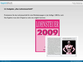 Geprüfte/-r Medienfachwirt/-in
                                                                                                       Freitag, 13. November 2009




        2.5 Aufgabe: „Das Lohnsteuerheft“


        Produzieren Sie das Lohnsteuerheft für eine Werbekampagne in der Auﬂage 1.000 Ex. nach.
        Das Ergebnis muss dem Original so nahe wie möglich kommen.




© 2003 - 2009 Jörg Friedrich                                                                      http://www.booklet83.com
 