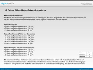 Geprüfte/-r Medienfachwirt/-in
                                                                                                                          Freitag, 13. November 2009




        2.7 Falzen, Rillen, Nuten/Fräsen, Perforieren


       Hinweis für die Praxis:
       Die Anzahl der technisch möglichen Falzbrüche ist abhängig von der Dicke (Bogenhöhe) des zu falzenden Papiers sowie von
       der Art der vorhandenen Falzmaschinen. Dabei sollten folgende Anhaltswerte beachtet werden:

       Falzart Kreuzbruch
       - 2-Bruch bis Papierdicke von etwa 130 g/m²
       - 3-Bruch bis Papierdicke von etwa 120 g/m²
       - 4-Bruch bis Papierdicke von etwa 80 g/m²

       Falzart Parallelbruch (Wickel und Zickzackfalz)
       - 1-Bruch bis Papierdicke von etwa 240 g/m²
       - 2-Bruch bis Papierdicke von etwa 150 g/m²
       - 3-Bruch bis Papierdicke von etwa 130 g/m²
       - 4-Bruch bis Papierdicke von etwa 110 g/m²
       - 5-Bruch bis Papierdicke von etwa 90 g/m²

       Falzart kombiniert (Parallel- und Kreuzbruch)
       - 2-Bruch bis Papierdicke von etwa 130 g/m²
       - 3-Bruch bis Papierdicke von etwa 110 g/m²
       - 4-Bruch bis Papierdicke von etwa 90 g/m²                                                                    Objekt                ab Seite


       - 5-Bruch bis Papierdicke von etwa 70 g/m²                                                                    Kompendium:             588

                                                                                                                     IHK Textband:           122



       Mit zunehmender Dicke des Papiers und zunehmender Zahl der Falzbrüche erhöht sich die Gefahr, dass beim Falzen auf
       einer Falzmaschine Quetschfalten auftreten. Dieser Gefahr kann man durch Einbau von Nut- bzw. Perforierrollen entgegen-
       wirken. Sie ermöglichen durch das Nuten oder Perforieren im Rückenfalz bzw. im Kopfsteg, dass die Luft entweichen kann.


© 2003 - 2009 Jörg Friedrich                                                                                        http://www.booklet83.com
 