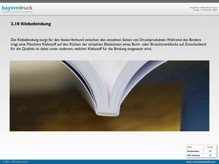 Geprüfte/-r Medienfachwirt/-in
                                                                                                                           Freitag, 13. November 2009




        2.10 Klebebindung


        Die Klebebindung sorgt für den festen Verbund zwischen den einzelnen Seiten von Druckprodukten. Während des Bindens
        trägt eine Maschine Klebstoff auf den Rücken der einzelnen Blattkanten eines Buch- oder Broschürenblocks auf. Entscheidend
        für die Qualität ist dabei unter anderem, welcher Klebstoff für die Bindung eingesetzt wird.




                                                                                                                      Objekt                ab Seite

                                                                                                                      Kompendium:             590

                                                                                                                      IHK Textband:           129


© 2003 - 2009 Jörg Friedrich                                                                                         http://www.booklet83.com
 